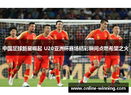 中国足球新星崛起 U20亚洲杯赛场精彩瞬间点燃希望之火