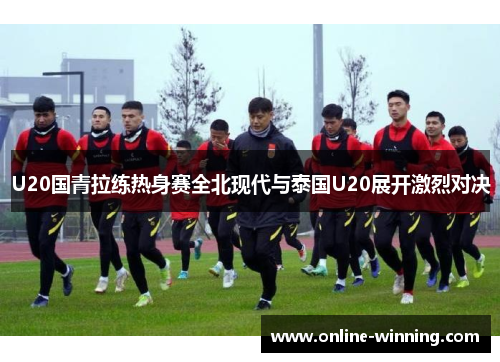 U20国青拉练热身赛全北现代与泰国U20展开激烈对决
