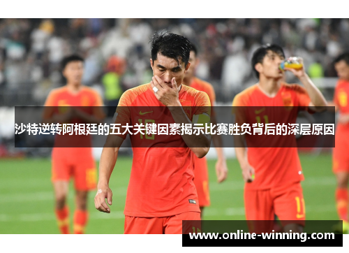 沙特逆转阿根廷的五大关键因素揭示比赛胜负背后的深层原因