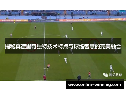 揭秘莫德里奇独特技术特点与球场智慧的完美融合